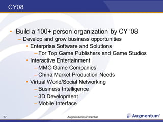 Augmentum Confidential57
CY08
• Build a 100+ person organization by CY ‘08
– Develop and grow business opportunities
• Enterprise Software and Solutions
– For Top Game Publishers and Game Studios
• Interactive Entertainment
– MMO Game Companies
– China Market Production Needs
• Virtual World/Social Networking
– Business Intelligence
– 3D Development
– Mobile Interface
 