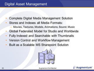 Augmentum Confidential63
Digital Asset Management
• Complete Digital Media Management Solution
• Stores and Indexes all Media Formats:
– Movies, Textures, Models, Animations, Sound, Music
• Global Federated Model for Studio and Worldwide
• Fully Indexed and Searchable with Thumbnails
• Version Control and Workflow Management
• Built as a Scalable MS Sharepoint Solution
 