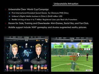Unbeatable Attraction
 Unbeatable Clear World Cup Campaign
 First International Branded Social Game for Omnicom/PHD China
 Unilever’s Digital Media business in China is $440 million USD
 RenRen driving at least 4 to 7 Million Registered Users plus Real Life Promotions
 Harem for Sale, Training and Cheerleader Mini-Games, Social Bar, and Fan Club.
 Mobile support include WAP gameplay and Avatar augmented reality pictures.
 