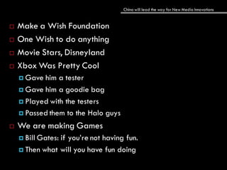 China will lead the way for New Media Innovations
 Make a Wish Foundation
 One Wish to do anything
 Movie Stars, Disneyland
 Xbox Was Pretty Cool
 Gave him a tester
 Gave him a goodie bag
 Played with the testers
 Passed them to the Halo guys
 We are making Games
 Bill Gates: if you’re not having fun.
 Then what will you have fun doing
 