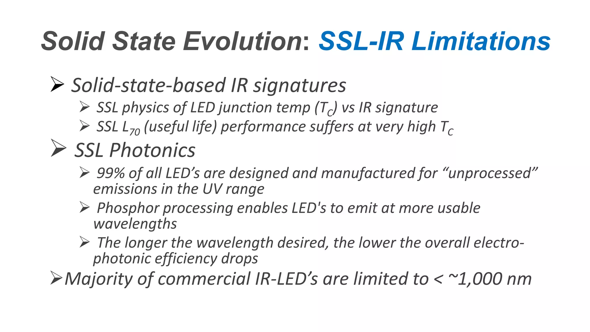 Confidential – Do Not Distribute
Copyright – Flight Spectrum, Inc. & Nav-SSL, LLC
Solid State Evolution: SSL-IR Limitations
 Solid-state-based IR signatures
 SSL physics of LED junction temp (TC) vs IR signature
 SSL L70 (useful life) performance suffers at very high TC
 SSL Photonics
 99% of all LED’s are designed and manufactured for “unprocessed”
emissions in the UV range
 Phosphor processing enables LED's to emit at more usable
wavelengths
 The longer the wavelength desired, the lower the overall electro-
photonic efficiency drops
Majority of commercial IR-LED’s are limited to < ~1,000 nm
 