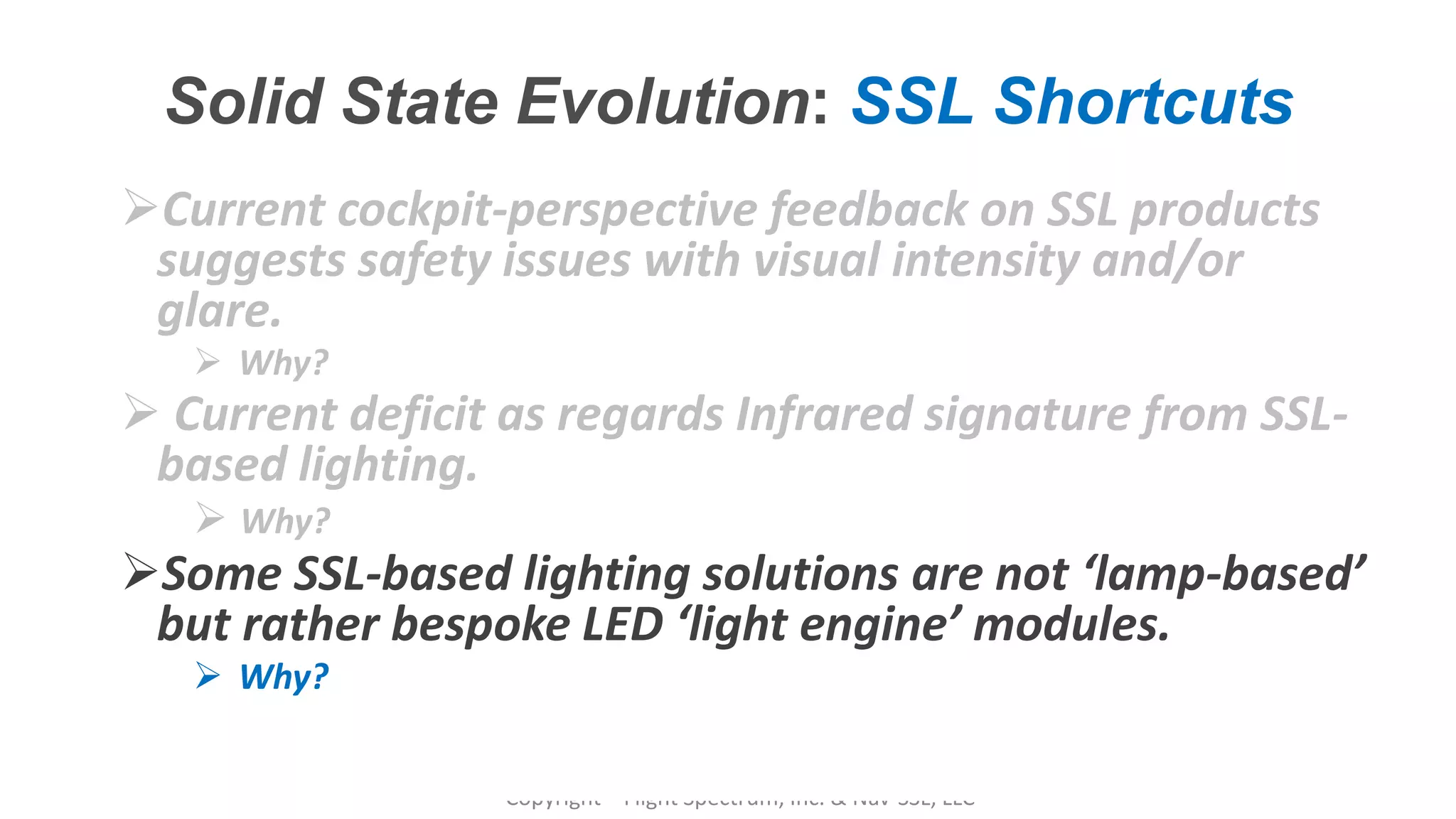 Confidential – Do Not Distribute
Copyright – Flight Spectrum, Inc. & Nav-SSL, LLC
Solid State Evolution: SSL Shortcuts
Current cockpit-perspective feedback on SSL products
suggests safety issues with visual intensity and/or
glare.
 Why?
 Current deficit as regards Infrared signature from SSL-
based lighting.
 Why?
Some SSL-based lighting solutions are not ‘lamp-based’
but rather bespoke LED ‘light engine’ modules.
 Why?
 