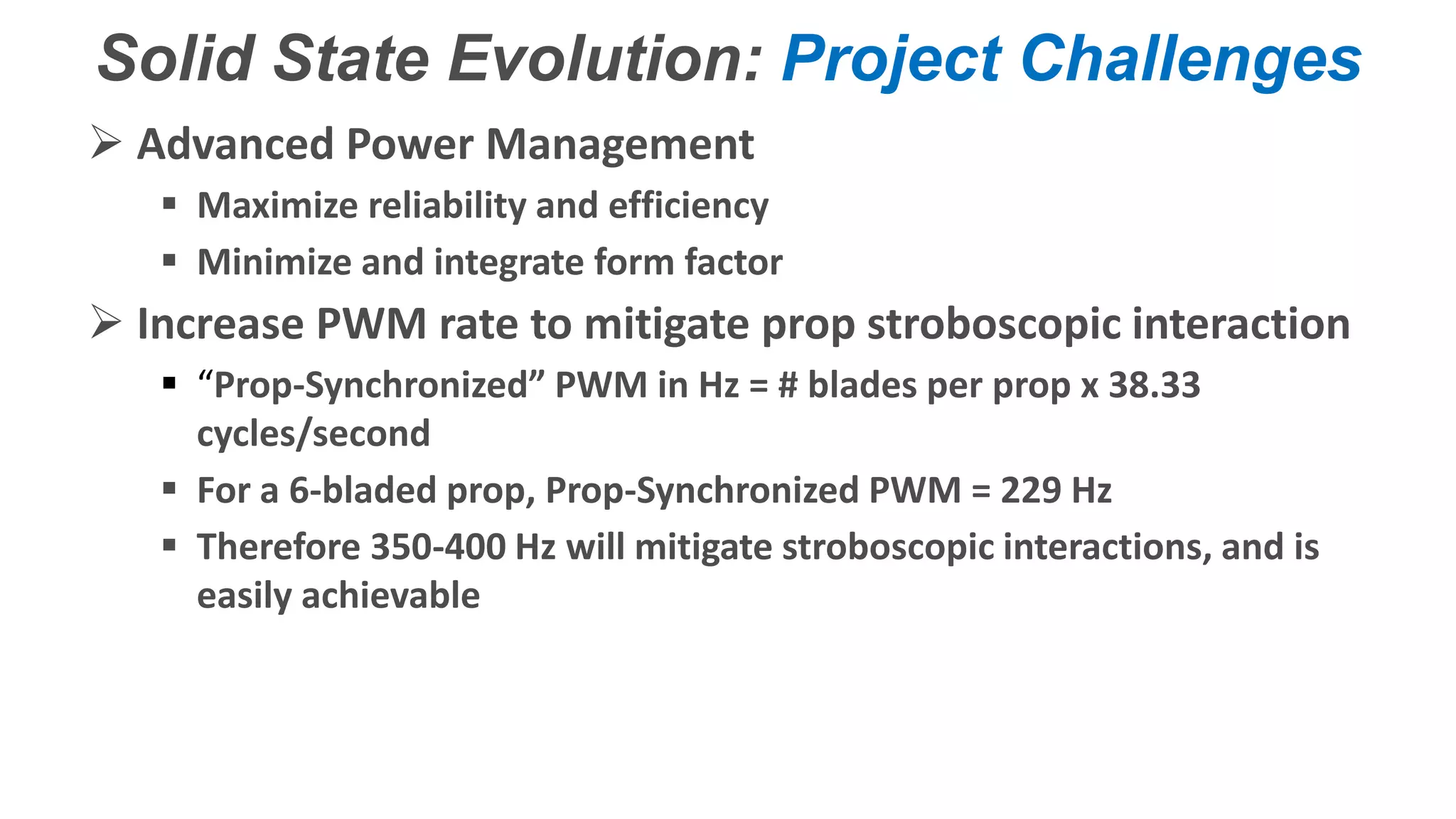 Confidential – Do Not Distribute
Copyright – Flight Spectrum, Inc. & Nav-SSL, LLC
Solid State Evolution: Project Challenges
 Advanced Power Management
 Maximize reliability and efficiency
 Minimize and integrate form factor
 Increase PWM rate to mitigate prop stroboscopic interaction
 “Prop-Synchronized” PWM in Hz = # blades per prop x 38.33
cycles/second
 For a 6-bladed prop, Prop-Synchronized PWM = 229 Hz
 Therefore 350-400 Hz will mitigate stroboscopic interactions, and is
easily achievable
 