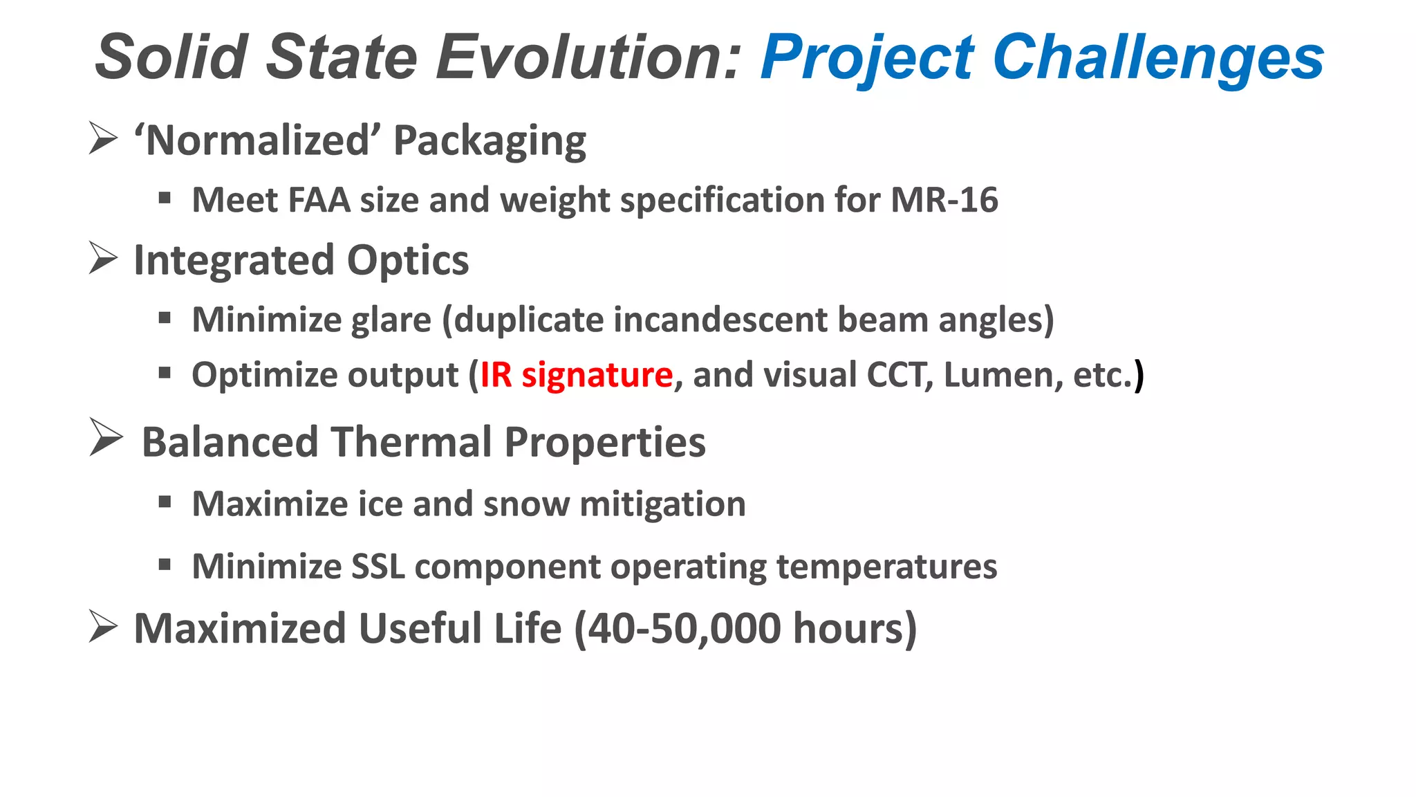 Confidential – Do Not Distribute
Copyright – Flight Spectrum, Inc. & Nav-SSL, LLC
Solid State Evolution: Project Challenges
 ‘Normalized’ Packaging
 Meet FAA size and weight specification for MR-16
 Integrated Optics
 Minimize glare (duplicate incandescent beam angles)
 Optimize output (IR signature, and visual CCT, Lumen, etc.)
 Balanced Thermal Properties
 Maximize ice and snow mitigation
 Minimize SSL component operating temperatures
 Maximized Useful Life (40-50,000 hours)
 