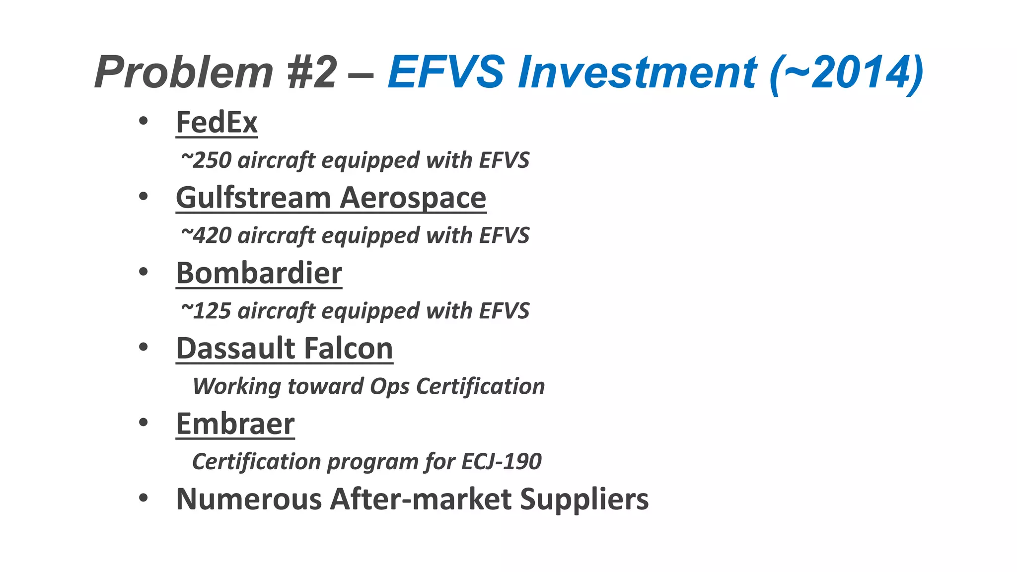 Confidential – Do Not Distribute
Copyright – Flight Spectrum, Inc. & Nav-SSL, LLC
Problem #2 – EFVS Investment (~2014)
• FedEx
~250 aircraft equipped with EFVS
• Gulfstream Aerospace
~420 aircraft equipped with EFVS
• Bombardier
~125 aircraft equipped with EFVS
• Dassault Falcon
Working toward Ops Certification
• Embraer
Certification program for ECJ-190
• Numerous After-market Suppliers
 