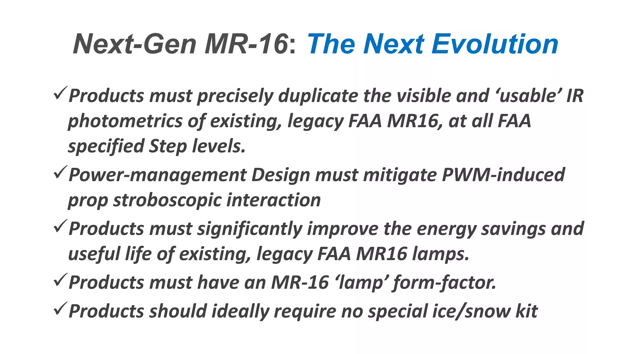 Confidential – Do Not Distribute
Copyright – Flight Spectrum, Inc. & Nav-SSL, LLC
Next-Gen MR-16: The Next Evolution
Products must precisely duplicate the visible and ‘usable’ IR
photometrics of existing, legacy FAA MR16, at all FAA
specified Step levels.
Power-management Design must mitigate PWM-induced
prop stroboscopic interaction
Products must significantly improve the energy savings and
useful life of existing, legacy FAA MR16 lamps.
Products must have an MR-16 ‘lamp’ form-factor.
Products should ideally require no special ice/snow kit
 