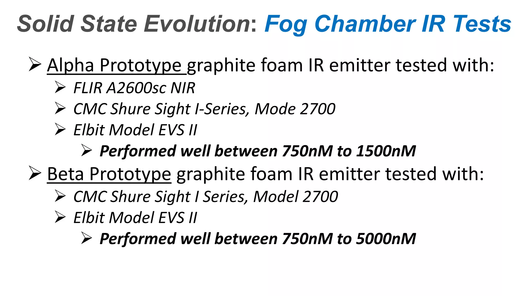 Confidential – Do Not Distribute
Copyright – Flight Spectrum, Inc. & Nav-SSL, LLC
Solid State Evolution: Fog Chamber IR Tests
 Alpha Prototype graphite foam IR emitter tested with:
 FLIR A2600sc NIR
 CMC Shure Sight I-Series, Mode 2700
 Elbit Model EVS II
 Performed well between 750nM to 1500nM
 Beta Prototype graphite foam IR emitter tested with:
 CMC Shure Sight I Series, Model 2700
 Elbit Model EVS II
 Performed well between 750nM to 5000nM
 