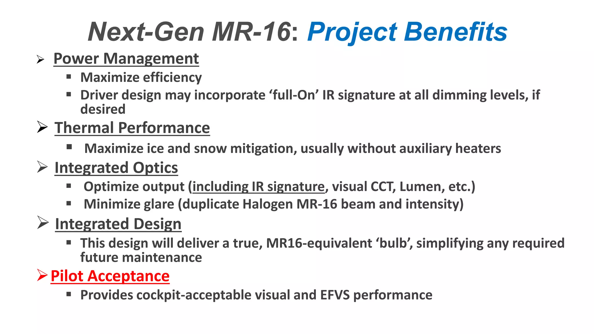 Confidential – Do Not Distribute
Copyright – Flight Spectrum, Inc. & Nav-SSL, LLC
Next-Gen MR-16: Project Benefits
 Power Management
 Maximize efficiency
 Driver design may incorporate ‘full-On’ IR signature at all dimming levels, if
desired
 Thermal Performance
 Maximize ice and snow mitigation, usually without auxiliary heaters
 Integrated Optics
 Optimize output (including IR signature, visual CCT, Lumen, etc.)
 Minimize glare (duplicate Halogen MR-16 beam and intensity)
 Integrated Design
 This design will deliver a true, MR16-equivalent ‘bulb’, simplifying any required
future maintenance
Pilot Acceptance
 Provides cockpit-acceptable visual and EFVS performance
 