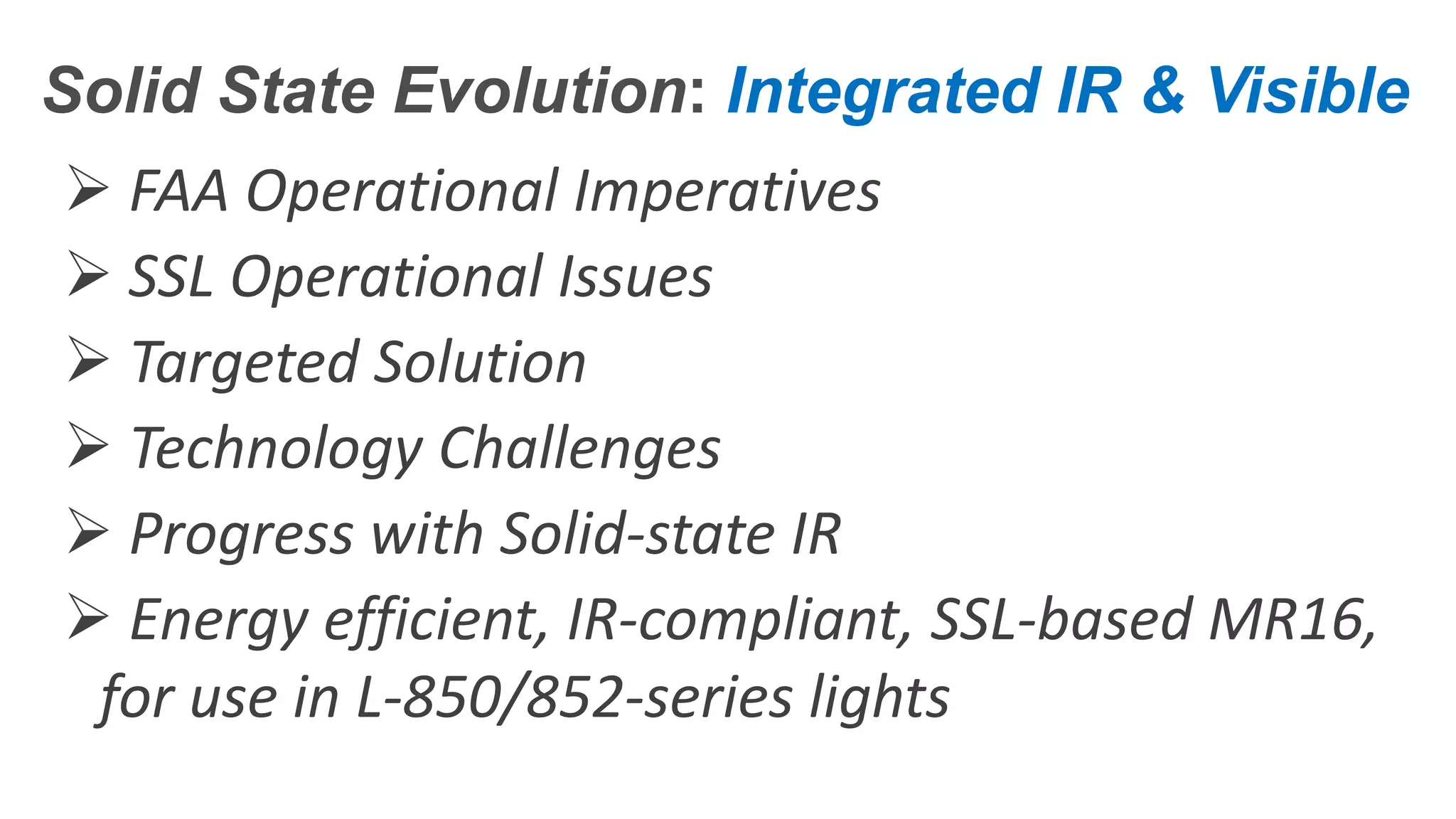 Confidential – Do Not Distribute
Copyright – Flight Spectrum, Inc. & Nav-SSL, LLC
Solid State Evolution: Integrated IR & Visible
 FAA Operational Imperatives
 SSL Operational Issues
 Targeted Solution
 Technology Challenges
 Progress with Solid-state IR
 Energy efficient, IR-compliant, SSL-based MR16,
for use in L-850/852-series lights
 