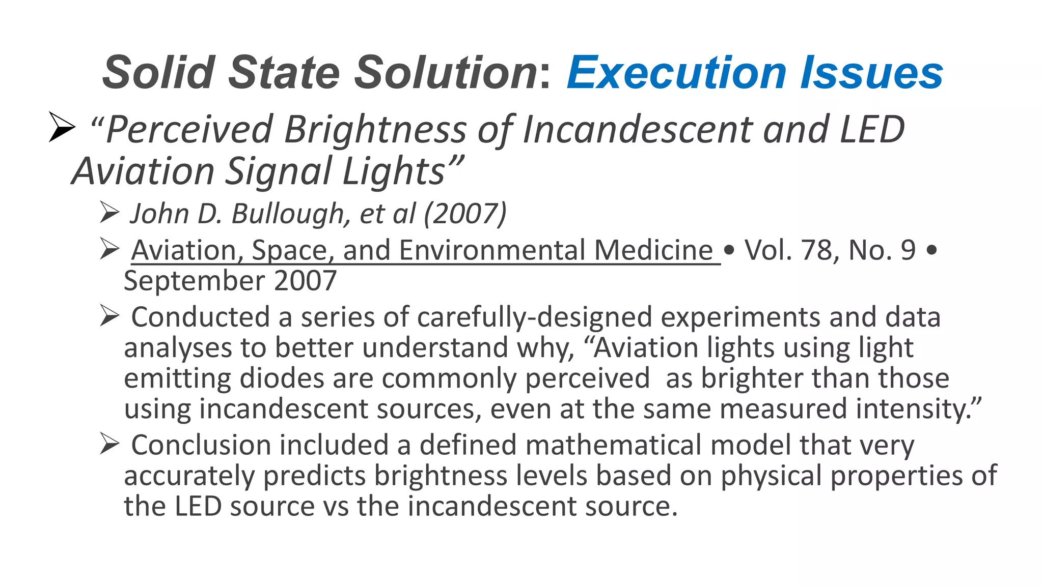 Confidential – Do Not Distribute
Copyright – Flight Spectrum, Inc. & Nav-SSL, LLC
Solid State Solution: Execution Issues
 “Perceived Brightness of Incandescent and LED
Aviation Signal Lights”
 John D. Bullough, et al (2007)
 Aviation, Space, and Environmental Medicine • Vol. 78, No. 9 •
September 2007
 Conducted a series of carefully-designed experiments and data
analyses to better understand why, “Aviation lights using light
emitting diodes are commonly perceived as brighter than those
using incandescent sources, even at the same measured intensity.”
 Conclusion included a defined mathematical model that very
accurately predicts brightness levels based on physical properties of
the LED source vs the incandescent source.
 