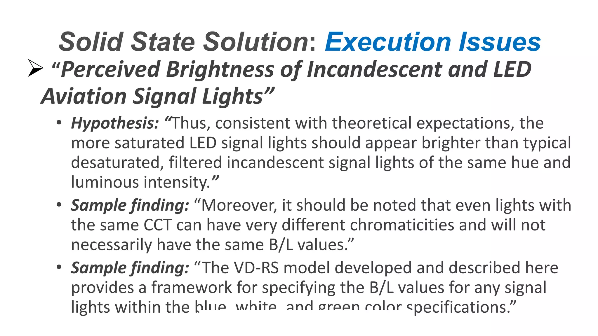 Confidential – Do Not Distribute
Copyright – Flight Spectrum, Inc. & Nav-SSL, LLC
Solid State Solution: Execution Issues
 “Perceived Brightness of Incandescent and LED
Aviation Signal Lights”
• Hypothesis: “Thus, consistent with theoretical expectations, the
more saturated LED signal lights should appear brighter than typical
desaturated, filtered incandescent signal lights of the same hue and
luminous intensity.”
• Sample finding: “Moreover, it should be noted that even lights with
the same CCT can have very different chromaticities and will not
necessarily have the same B/L values.”
• Sample finding: “The VD-RS model developed and described here
provides a framework for specifying the B/L values for any signal
lights within the blue, white, and green color specifications.”
 