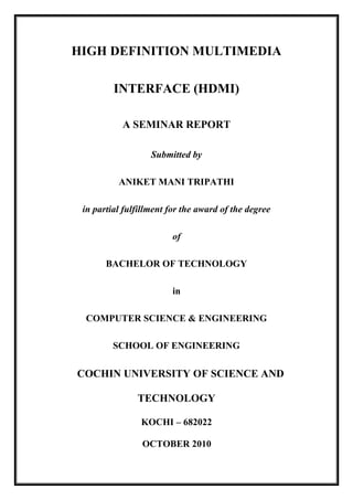 HIGH DEFINITION MULTIMEDIA
INTERFACE (HDMI)
A SEMINAR REPORT
Submitted by
ANIKET MANI TRIPATHI
in partial fulfillment for the award of the degree
of
BACHELOR OF TECHNOLOGY
in
COMPUTER SCIENCE & ENGINEERING
SCHOOL OF ENGINEERING
COCHIN UNIVERSITY OF SCIENCE AND
TECHNOLOGY
KOCHI – 682022
OCTOBER 2010
 