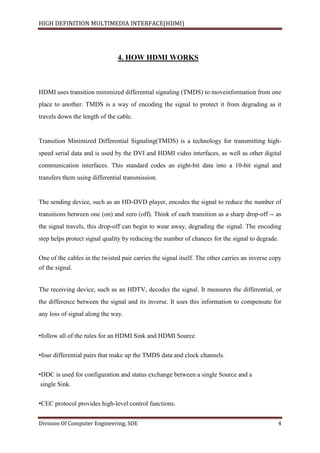 HIGH DEFINITION MULTIMEDIA INTERFACE(HDMI)
Division Of Computer Engineering, SOE 4
4. HOW HDMI WORKS
HDMI uses transition minimized differential signaling (TMDS) to moveinformation from one
place to another. TMDS is a way of encoding the signal to protect it from degrading as it
travels down the length of the cable.
Transition Minimized Differential Signaling(TMDS) is a technology for transmitting high-
speed serial data and is used by the DVI and HDMI video interfaces, as well as other digital
communication interfaces. This standard codes an eight-bit data into a 10-bit signal and
transfers them using differential transmission.
The sending device, such as an HD-DVD player, encodes the signal to reduce the number of
transitions between one (on) and zero (off). Think of each transition as a sharp drop-off -- as
the signal travels, this drop-off can begin to wear away, degrading the signal. The encoding
step helps protect signal quality by reducing the number of chances for the signal to degrade.
One of the cables in the twisted pair carries the signal itself. The other carries an inverse copy
of the signal.
The receiving device, such as an HDTV, decodes the signal. It measures the differential, or
the difference between the signal and its inverse. It uses this information to compensate for
any loss of signal along the way.
•follow all of the rules for an HDMI Sink and HDMI Source.
•four differential pairs that make up the TMDS data and clock channels.
•DDC is used for configuration and status exchange between a single Source and a
single Sink.
•CEC protocol provides high-level control functions.
 
