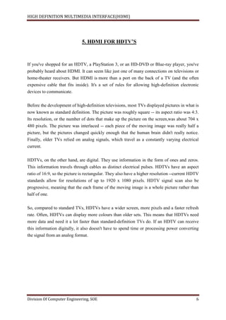 HIGH DEFINITION MULTIMEDIA INTERFACE(HDMI)
Division Of Computer Engineering, SOE 6
5. HDMI FOR HDTV’S
If you've shopped for an HDTV, a PlayStation 3, or an HD-DVD or Blue-ray player, you've
probably heard about HDMI. It can seem like just one of many connections on televisions or
home-theater receivers. But HDMI is more than a port on the back of a TV (and the often
expensive cable that fits inside). It's a set of rules for allowing high-definition electronic
devices to communicate.
Before the development of high-definition televisions, most TVs displayed pictures in what is
now known as standard definition. The picture was roughly square -- its aspect ratio was 4:3.
Its resolution, or the number of dots that make up the picture on the screen,was about 704 x
480 pixels. The picture was interlaced -- each piece of the moving image was really half a
picture, but the pictures changed quickly enough that the human brain didn't really notice.
Finally, older TVs relied on analog signals, which travel as a constantly varying electrical
current.
HDTVs, on the other hand, are digital. They use information in the form of ones and zeros.
This information travels through cables as distinct electrical pulses. HDTVs have an aspect
ratio of 16:9, so the picture is rectangular. They also have a higher resolution --current HDTV
standards allow for resolutions of up to 1920 x 1080 pixels. HDTV signal scan also be
progressive, meaning that the each frame of the moving image is a whole picture rather than
half of one.
So, compared to standard TVs, HDTVs have a wider screen, more pixels and a faster refresh
rate. Often, HDTVs can display more colours than older sets. This means that HDTVs need
more data and need it a lot faster than standard-definition TVs do. If an HDTV can receive
this information digitally, it also doesn't have to spend time or processing power converting
the signal from an analog format.
 