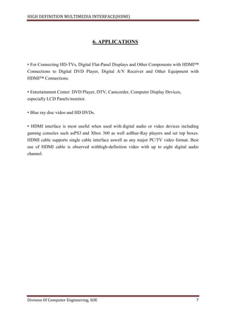 HIGH DEFINITION MULTIMEDIA INTERFACE(HDMI)
Division Of Computer Engineering, SOE 7
6. APPLICATIONS
• For Connecting HD-TVs, Digital Flat-Panel Displays and Other Components with HDMI™
Connections to Digital DVD Player, Digital A/V Receiver and Other Equipment with
HDMI™ Connections.
• Entertainment Center: DVD Player, DTV, Camcorder, Computer Display Devices,
especially LCD Panels/monitor.
• Blue ray disc video and HD DVDs.
• HDMI interface is most useful when used with digital audio or video devices including
gaming consoles such asPS3 and Xbox 360 as well asBlue-Ray players and set top boxes.
HDMI cable supports single cable interface aswell as any major PC/TV video format. Best
use of HDMI cable is observed withhigh-definition video with up to eight digital audio
channel.
 