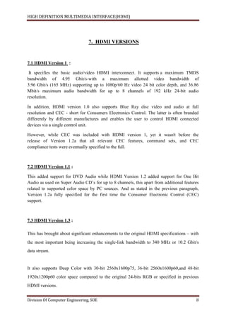 HIGH DEFINITION MULTIMEDIA INTERFACE(HDMI)
Division Of Computer Engineering, SOE 8
7. HDMI VERSIONS
7.1 HDMI Version 1 :
It specifies the basic audio/video HDMI interconnect. It supports a maximum TMDS
bandwidth of 4.95 Gbit/s-with a maximum allotted video bandwidth of
3.96 Gbit/s (165 MHz) supporting up to 1080p/60 Hz video 24 bit color depth, and 36.86
Mbit/s maximum audio bandwidth for up to 8 channels of 192 kHz 24-bit audio
resolution.
In addition, HDMI version 1.0 also supports Blue Ray disc video and audio at full
resolution and CEC - short for Consumers Electronics Control. The latter is often branded
differently by different manufactures and enables the user to control HDMI connected
devices via a single control unit.
However, while CEC was included with HDMI version 1, yet it wasn't before the
release of Version 1.2a that all relevant CEC features, command sets, and CEC
compliance tests were eventually specified to the full.
7.2 HDMI Version 1.1 :
This added support for DVD Audio while HDMI Version 1.2 added support for One Bit
Audio as used on Super Audio CD’s for up to 8 channels, this apart from additional features
related to supported color space by PC sources. And as stated in the previous paragraph,
Version 1.2a fully specified for the first time the Consumer Electronic Control (CEC)
support.
7.3 HDMI Version 1.3 :
This has brought about significant enhancements to the original HDMI specifications – with
the most important being increasing the single-link bandwidth to 340 MHz or 10.2 Gbit/s
data stream.
It also supports Deep Color with 30-bit 2560x1600p75, 36-bit 2560x1600p60,and 48-bit
1920x1200p60 color space compared to the original 24-bits RGB or specified in previous
HDMI versions.
 