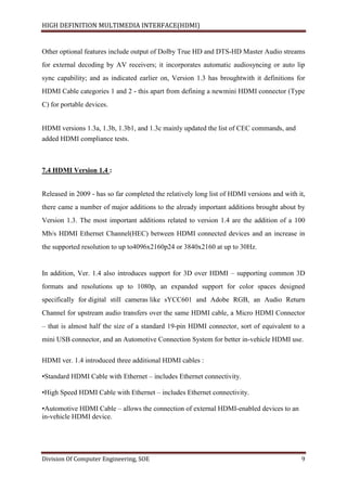 HIGH DEFINITION MULTIMEDIA INTERFACE(HDMI)
Division Of Computer Engineering, SOE 9
Other optional features include output of Dolby True HD and DTS-HD Master Audio streams
for external decoding by AV receivers; it incorporates automatic audiosyncing or auto lip
sync capability; and as indicated earlier on, Version 1.3 has broughtwith it definitions for
HDMI Cable categories 1 and 2 - this apart from defining a newmini HDMI connector (Type
C) for portable devices.
HDMI versions 1.3a, 1.3b, 1.3b1, and 1.3c mainly updated the list of CEC commands, and
added HDMI compliance tests.
7.4 HDMI Version 1.4 :
Released in 2009 - has so far completed the relatively long list of HDMI versions and with it,
there came a number of major additions to the already important additions brought about by
Version 1.3. The most important additions related to version 1.4 are the addition of a 100
Mb/s HDMI Ethernet Channel(HEC) between HDMI connected devices and an increase in
the supported resolution to up to4096x2160p24 or 3840x2160 at up to 30Hz.
In addition, Ver. 1.4 also introduces support for 3D over HDMI – supporting common 3D
formats and resolutions up to 1080p, an expanded support for color spaces designed
specifically for digital still cameras like sYCC601 and Adobe RGB, an Audio Return
Channel for upstream audio transfers over the same HDMI cable, a Micro HDMI Connector
– that is almost half the size of a standard 19-pin HDMI connector, sort of equivalent to a
mini USB connector, and an Automotive Connection System for better in-vehicle HDMI use.
HDMI ver. 1.4 introduced three additional HDMI cables :
•Standard HDMI Cable with Ethernet – includes Ethernet connectivity.
•High Speed HDMI Cable with Ethernet – includes Ethernet connectivity.
•Automotive HDMI Cable – allows the connection of external HDMI-enabled devices to an
in-vehicle HDMI device.
 