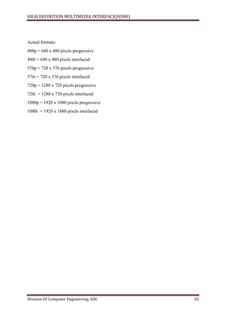HIGH DEFINITION MULTIMEDIA INTERFACE(HDMI)
Division Of Computer Engineering, SOE 10
Actual formats:
480p = 640 x 480 pixels progressive
480i = 640 x 480 pixels interlaced
576p = 720 x 576 pixels progressive
576i = 720 x 576 pixels interlaced
720p = 1280 x 720 pixels progressive
720i = 1280 x 720 pixels interlaced
1080p = 1920 x 1080 pixels progressive
1080i = 1920 x 1080 pixels interlaced
 