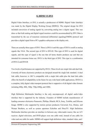 HIGH DEFINITION MULTIMEDIA INTERFACE(HDMI)
Division Of Computer Engineering, SOE 11
8. HDMI VS DVI
Digital Video Interface, or DVI, is actually a predecessor of HDMI. Digital Video Interface
was made by the Digital Display Working Group (DDWG). The original design for DVI
included conversion of analog signals by converting analog into a digital signal. This was
done so that both analog and digital signal monitors could be accommodated by DVI. Data is
transmitted by the use of transition minimized differential signaling(TMDS) protocol and
provides a digital signal from a PC's graphics subsystem to the display unit.
There are actually three types of DVI. There is DVI-A and this type of DVI is usedf or analog
signals like VGA. The second type of DVI is DVI-D. This type of DVI is used for digital
signals, and this type of signal is the one that all home theatre products use and that are
intended for consumer home use. DVI-I is the third type of DVI. This type is a combination
of DVI-A and DVI-D.
Two levels of performance are supported by DVI-I. These levels are single link and dual link.
Currently all home electronics products are designed around the single link standard. A dual
link cable, however, is 100 % compatible with a single link cable plus the dual link cable
offers the benefit of adaptability in the future for any wide band width applications. DVD-I is
a complete, fully digital video transport protocol that is supportive of all digital video formats
including 480p, 480i, 540p, 720p,1080p, and 1080i.
High Definition Multimedia Interface is the only uncompressed, all digital audio/video
interface that is supported by the industry. Founders of HDMI include manufacturers of
leading consumer electronics Panasonic, Phillips, Hitachi, RCA, Sony, Toshiba, and Silicone
Image. HDMI is also supported by motion picture producers Universal, Fox, Disney, and
Warner Brothers, as well as system operators EchoStar and DirecTV. High Definition
Multimedia Interface provides an interface in between any video/audio source, like an A/V
receiver, digital television, and DVD player over one cable total, instead of one cable for
video and one cable for audio. HDMI will support high definition video, standard video, and /
 