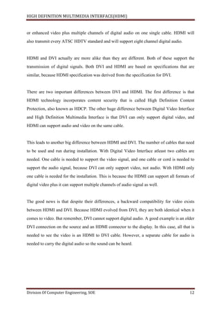 HIGH DEFINITION MULTIMEDIA INTERFACE(HDMI)
Division Of Computer Engineering, SOE 12
or enhanced video plus multiple channels of digital audio on one single cable. HDMI will
also transmit every ATSC HDTV standard and will support eight channel digital audio.
HDMI and DVI actually are more alike than they are different. Both of these support the
transmission of digital signals. Both DVI and HDMI are based on specifications that are
similar, because HDMI specification was derived from the specification for DVI.
There are two important differences between DVI and HDMI. The first difference is that
HDMI technology incorporates content security that is called High Definition Content
Protection, also known as HDCP. The other huge difference between Digital Video Interface
and High Definition Multimedia Interface is that DVI can only support digital video, and
HDMI can support audio and video on the same cable.
This leads to another big difference between HDMI and DVI. The number of cables that need
to be used and run during installation. With Digital Video Interface atleast two cables are
needed. One cable is needed to support the video signal, and one cable or cord is needed to
support the audio signal, because DVI can only support video, not audio. With HDMI only
one cable is needed for the installation. This is because the HDMI can support all formats of
digital video plus it can support multiple channels of audio signal as well.
The good news is that despite their differences, a backward compatibility for video exists
between HDMI and DVI. Because HDMI evolved from DVI, they are both identical when it
comes to video. But remember, DVI cannot support digital audio. A good example is an older
DVI connection on the source and an HDMI connector to the display. In this case, all that is
needed to see the video is an HDMI to DVI cable. However, a separate cable for audio is
needed to carry the digital audio so the sound can be heard.
 
