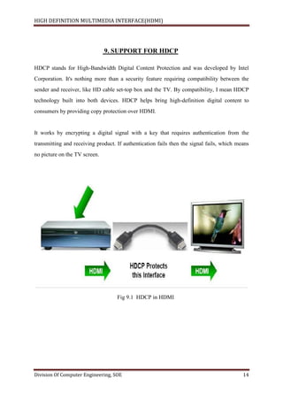 HIGH DEFINITION MULTIMEDIA INTERFACE(HDMI)
Division Of Computer Engineering, SOE 14
9. SUPPORT FOR HDCP
HDCP stands for High-Bandwidth Digital Content Protection and was developed by Intel
Corporation. It's nothing more than a security feature requiring compatibility between the
sender and receiver, like HD cable set-top box and the TV. By compatibility, I mean HDCP
technology built into both devices. HDCP helps bring high-definition digital content to
consumers by providing copy protection over HDMI.
It works by encrypting a digital signal with a key that requires authentication from the
transmitting and receiving product. If authentication fails then the signal fails, which means
no picture on the TV screen.
Fig 9.1 HDCP in HDMI
 