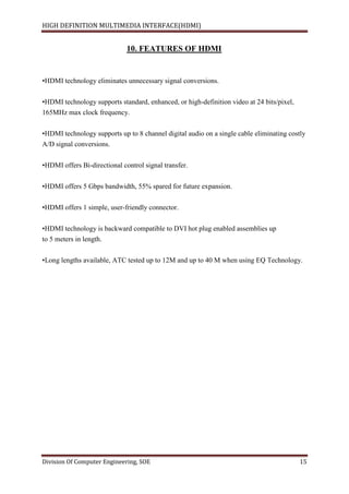 HIGH DEFINITION MULTIMEDIA INTERFACE(HDMI)
Division Of Computer Engineering, SOE 15
10. FEATURES OF HDMI
•HDMI technology eliminates unnecessary signal conversions.
•HDMI technology supports standard, enhanced, or high-definition video at 24 bits/pixel,
165MHz max clock frequency.
•HDMI technology supports up to 8 channel digital audio on a single cable eliminating costly
A/D signal conversions.
•HDMI offers Bi-directional control signal transfer.
•HDMI offers 5 Gbps bandwidth, 55% spared for future expansion.
•HDMI offers 1 simple, user-friendly connector.
•HDMI technology is backward compatible to DVI hot plug enabled assemblies up
to 5 meters in length.
•Long lengths available, ATC tested up to 12M and up to 40 M when using EQ Technology.
 