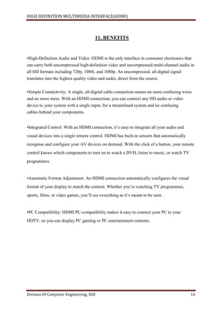 HIGH DEFINITION MULTIMEDIA INTERFACE(HDMI)
Division Of Computer Engineering, SOE 16
11. BENEFITS
•High-Definition Audio and Video: HDMI is the only interface in consumer electronics that
can carry both uncompressed high-definition video and uncompressed multi-channel audio in
all HD formats including 720p, 1080i, and 1080p. An uncompressed, all-digital signal
translates into the highest quality video and audio, direct from the source.
•Simple Connectivity: A single, all-digital cable connection means no more confusing wires
and no more mess. With an HDMI connection, you can connect any HD audio or video
device to your system with a single input, for a streamlined system and no confusing
cables behind your components.
•Integrated Control: With an HDMI connection, it’s easy to integrate all your audio and
visual devices into a single remote control. HDMI has built-in sensors that automatically
recognise and configure your AV devices on demand. With the click of a button, your remote
control knows which components to turn on to watch a DVD, listen to music, or watch TV
programmes.
•Automatic Format Adjustment: An HDMI connection automatically configures the visual
format of your display to match the content. Whether you’re watching TV programmes,
sports, films, or video games, you’ll see everything as it’s meant to be seen.
•PC Compatibility: HDMI PC-compatibility makes it easy to connect your PC to your
HDTV, so you can display PC gaming or PC entertainment contents.
 