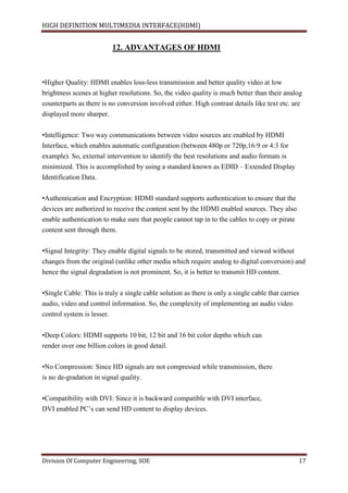 HIGH DEFINITION MULTIMEDIA INTERFACE(HDMI)
Division Of Computer Engineering, SOE 17
12. ADVANTAGES OF HDMI
•Higher Quality: HDMI enables loss-less transmission and better quality video at low
brightness scenes at higher resolutions. So, the video quality is much better than their analog
counterparts as there is no conversion involved either. High contrast details like text etc. are
displayed more sharper.
•Intelligence: Two way communications between video sources are enabled by HDMI
Interface, which enables automatic configuration (between 480p or 720p,16:9 or 4:3 for
example). So, external intervention to identify the best resolutions and audio formats is
minimized. This is accomplished by using a standard known as EDID – Extended Display
Identification Data.
•Authentication and Encryption: HDMI standard supports authentication to ensure that the
devices are authorized to receive the content sent by the HDMI enabled sources. They also
enable authentication to make sure that people cannot tap in to the cables to copy or pirate
content sent through them.
•Signal Integrity: They enable digital signals to be stored, transmitted and viewed without
changes from the original (unlike other media which require analog to digital conversion) and
hence the signal degradation is not prominent. So, it is better to transmit HD content.
•Single Cable: This is truly a single cable solution as there is only a single cable that carries
audio, video and control information. So, the complexity of implementing an audio video
control system is lesser.
•Deep Colors: HDMI supports 10 bit, 12 bit and 16 bit color depths which can
render over one billion colors in good detail.
•No Compression: Since HD signals are not compressed while transmission, there
is no de-gradation in signal quality.
•Compatibility with DVI: Since it is backward compatible with DVI interface,
DVI enabled PC’s can send HD content to display devices.
 