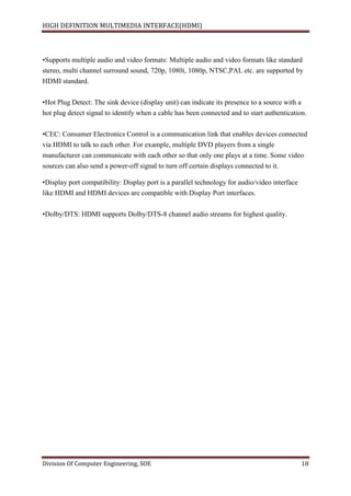 HIGH DEFINITION MULTIMEDIA INTERFACE(HDMI)
Division Of Computer Engineering, SOE 18
•Supports multiple audio and video formats: Multiple audio and video formats like standard
stereo, multi channel surround sound, 720p, 1080i, 1080p, NTSC,PAL etc. are supported by
HDMI standard.
•Hot Plug Detect: The sink device (display unit) can indicate its presence to a source with a
hot plug detect signal to identify when a cable has been connected and to start authentication.
•CEC: Consumer Electronics Control is a communication link that enables devices connected
via HDMI to talk to each other. For example, multiple DVD players from a single
manufacturer can communicate with each other so that only one plays at a time. Some video
sources can also send a power-off signal to turn off certain displays connected to it.
•Display port compatibility: Display port is a parallel technology for audio/video interface
like HDMI and HDMI devices are compatible with Display Port interfaces.
•Dolby/DTS: HDMI supports Dolby/DTS-8 channel audio streams for highest quality.
 
