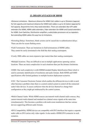 HIGH DEFINITION MULTIMEDIA INTERFACE(HDMI)
Division Of Computer Engineering, SOE 19
13. DISADVANTAGES OF HDMI
•Distance Limitations: Maximum distance for HDMI Cat1 cables is up to 35meters (approx)
for full capacity and maximum distance for HDMI Cat2 cables is up to 10 meters (approx) for
full capacity. Beyond this limit, they need extenders. There are extenders like UTP cable
extenders for HDMI, HDMI cable extenders, Fiber extenders for HDMI and Coaxial extenders
for HDMI. Even Switches, Distribution amplifiers, audio/video processors act as repeaters.
But extending HDMI cables this way has its limitations.
•Switching Delays: Sometimes, blank screens can be caused due to authentication delays.
There can also be screen flashing errors.
•Field Termination: There are limitations to field terminations of HDMI cables.
They cannot be easily terminated in the field like their analog counterparts.
•Costly: DMI cables are more expensive (per meter) than their analog counterparts.
•Multiple locations: They are difficult to run in multiple applications spanning various
locations. There are more complexities in such situations than just the distance limitations.
•EDID: One such complexity is with EDID(Extended Display Identification Data) which is
used in automatic identification of resolutions and audio formats. Both HDMI and EDID
specifications offer limited guidance in multiple location deployment scenarios.
•CEC: The Consumer Electronic Format which enables the different devices to talk to each
other becomes a problem when there is a central control system to control all the connected
audio/video devices. It causes confusion when the devices themselves change their
configuration as they might get undetected by the control systems.
•Multi-Channel Audio: While HDMI sources can transmit multi-channel audio sources, they
cannot transmit multi-channel and standard two channel stereo signals at the same time
(simultaneously). This becomes a problem with multi-room installations that has various
devices supporting different audio formats.
•DVI Compatibility: HDMI devices are compatible with DVI interfaces but require a separate
audio cable as DVI carries only video signals. It also needs a HDMI-DVI connector in such
scenarios.
 