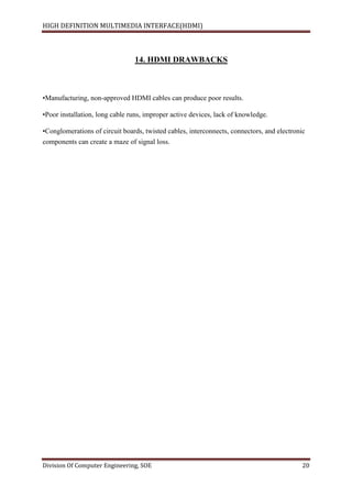 HIGH DEFINITION MULTIMEDIA INTERFACE(HDMI)
Division Of Computer Engineering, SOE 20
14. HDMI DRAWBACKS
•Manufacturing, non-approved HDMI cables can produce poor results.
•Poor installation, long cable runs, improper active devices, lack of knowledge.
•Conglomerations of circuit boards, twisted cables, interconnects, connectors, and electronic
components can create a maze of signal loss.
 