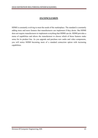 HIGH DEFINITION MULTIMEDIA INTERFACE(HDMI)
Division Of Computer Engineering, SOE 21
15.CONCLUSION
HDMI is constantly evolving to meet the needs of the marketplace. The standard is constantly
adding more and more features that manufacturers can implement if they desire. But HDMI
does not require manufacturers to implement everything that HDMI can do. HDMI provides a
menu of capabilities and allows the manufacturer to choose which of those features make
sense for its product line. As you upgrade and purchase new audio and video components,
you will notice HDMI becoming more of a standard connection option with increasing
capabilities.
 