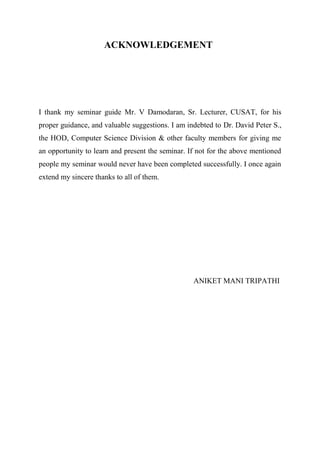 ACKNOWLEDGEMENT
I thank my seminar guide Mr. V Damodaran, Sr. Lecturer, CUSAT, for his
proper guidance, and valuable suggestions. I am indebted to Dr. David Peter S.,
the HOD, Computer Science Division & other faculty members for giving me
an opportunity to learn and present the seminar. If not for the above mentioned
people my seminar would never have been completed successfully. I once again
extend my sincere thanks to all of them.
ANIKET MANI TRIPATHI
 
