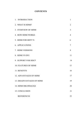 CONTENTS
1. INTRODUCTION 1
2. WHAT IS HDMI? 2
3. OVERVIEW OF HDMI 3
4. HOW HDMI WORKS 4
5. HDMI FOR HDTV’S 6
6. APPLICATIONS 7
7. HDMI VERSIONS 8
8. HDMI VS DVI 11
9. SUPPORT FOR HDCP 14
10. FEATURES OF HDMI 15
11. BENEFITS 16
12. ADVANTAGES OF HDMI 17
13. DISADVANTAGES OF HDMI 19
14. HDMI DRAWBACKS 20
15. CONCLUSION 21
REFERENCES 22
 