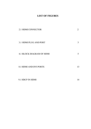 LIST OF FIGURES
2.1 HDMI CONNECTOR 2
3.1 HDMI PLUG AND PORT 3
4.1 BLOCK DIAGRAM OF HDMI 5
8.1 HDMI AND DVI PORTS 13
9.1 HDCP IN HDMI 14
 