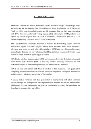 HIGH DEFINITION MULTIMEDIA INTERFACE(HDMI)
Division Of Computer Engineering, SOE 1
1. INTRODUCTION
The HDMI Founders are Hitachi, Matsushita Electric Industrial, Philips, Silicon Image, Sony,
Thomson (RCA), and Toshiba. The HDMI Founders began development on HDMI 1.0 on
April 16, 2002, with the goal of creating an AV connector that was backward-compatible
with DVI. The first Authorized Testing Centre(ATC), which tests HDMI products, was
opened by Silicon Image on June 23, 2003, in California, United States. The first ATC in
India was opened by Philips on June 12, 2008, in Bangalore.
The High-Definition Multimedia Interface is provided for transmitting digital television
audio-visual signals from DVD players, set-top boxes and other audio visual sources to
television sets, projectors and other video displays. HDMI can carry high quality multi-
channel audio data and can carry all standard and high definition consumer electronics video
formats. Content protection technology is available.
HDMI is the interface for convergence of PC and consumer electronics definition movies and
multi-channel audio formats. HDMI is the only interface enabling connections to both
HDTVs and digital PC monitors implementing the DVI and HDMI standards.
HDMI can also carry control and status information in both directions. This specification
completely describes the interface such that one could implement a complete transmission
and interconnect solution or any portion of the interface.
A device that is compliant with this specification is interoperable with other compliant
devices through the configuration and implementation provided for in this specification.
Mechanical, electrical, behavioural and protocol requirements necessary for compliance are
described for sources, sinks and cables.
 