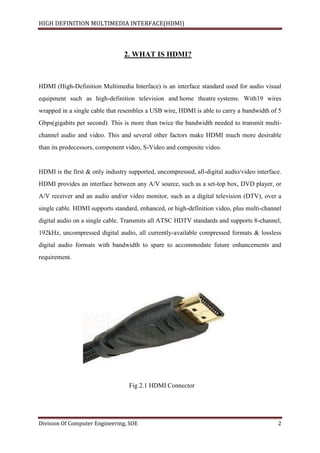 HIGH DEFINITION MULTIMEDIA INTERFACE(HDMI)
Division Of Computer Engineering, SOE 2
2. WHAT IS HDMI?
HDMI (High-Definition Multimedia Interface) is an interface standard used for audio visual
equipment such as high-definition television and home theatre systems. With19 wires
wrapped in a single cable that resembles a USB wire, HDMI is able to carry a bandwidth of 5
Gbps(gigabits per second). This is more than twice the bandwidth needed to transmit multi-
channel audio and video. This and several other factors make HDMI much more desirable
than its predecessors, component video, S-Video and composite video.
HDMI is the first & only industry supported, uncompressed, all-digital audio/video interface.
HDMI provides an interface between any A/V source, such as a set-top box, DVD player, or
A/V receiver and an audio and/or video monitor, such as a digital television (DTV), over a
single cable. HDMI supports standard, enhanced, or high-definition video, plus multi-channel
digital audio on a single cable. Transmits all ATSC HDTV standards and supports 8-channel,
192kHz, uncompressed digital audio, all currently-available compressed formats & lossless
digital audio formats with bandwidth to spare to accommodate future enhancements and
requirement.
Fig 2.1 HDMI Connector
 