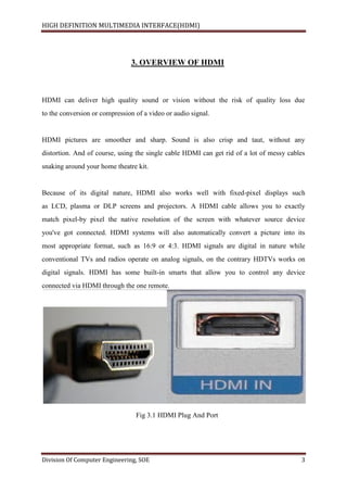 HIGH DEFINITION MULTIMEDIA INTERFACE(HDMI)
Division Of Computer Engineering, SOE 3
3. OVERVIEW OF HDMI
HDMI can deliver high quality sound or vision without the risk of quality loss due
to the conversion or compression of a video or audio signal.
HDMI pictures are smoother and sharp. Sound is also crisp and taut, without any
distortion. And of course, using the single cable HDMI can get rid of a lot of messy cables
snaking around your home theatre kit.
Because of its digital nature, HDMI also works well with fixed-pixel displays such
as LCD, plasma or DLP screens and projectors. A HDMI cable allows you to exactly
match pixel-by pixel the native resolution of the screen with whatever source device
you've got connected. HDMI systems will also automatically convert a picture into its
most appropriate format, such as 16:9 or 4:3. HDMI signals are digital in nature while
conventional TVs and radios operate on analog signals, on the contrary HDTVs works on
digital signals. HDMI has some built-in smarts that allow you to control any device
connected via HDMI through the one remote.
Fig 3.1 HDMI Plug And Port
 
