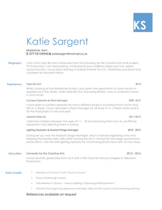 KS
Katie Sargent
Maidstone, Kent
T: 07718135945 E: katesargent@hotmail.co.uk
Biography I am a First Class BA Hons Graduate from the University for the Creative Arts and studied
TV Production; I am hardworking, motivational and a brilliant verbal and non-verbal
communicator. I have basic training of Adobe Premier Pro CC, Photoshop and Excel and
confident on Microsoft Word.
Experience Take Me Out 2014
Whilst studying at the Maidstone Studios I was given the opportunity to have hands on
experience in the studio, whilst Take Me Out was being filmed. I was a contestant stand
in and runner.
Camera Operator & Floor Manager 2009 -2015
I have been a camera operator for many different projects including Panto Factor and
Film In a Week. I have also been a floor manager for all three TV in a Week shows and in
for the final project in second year.
Assistant Director 2011/2012
I directed children between the ages of 11 – 18 and teaching them how to use filming
equipment and directing them in scenes.
Lighting Operator & Assistant Stage Manager 2010 - 2012
During set up I was the Assistant Stage Manager, which involved organising crew and
keeping the theatre area safe whilst moving the set in. During the two large pantomimes
productions I was the sole lighting operator for month long productions with 16 hour days,
Education University for the Creative Arts 2013 - 2016
I have recently graduated from UCA with a First Class BA Honours Degree in Television
Production
Extra Credits • Member of the Kent Youth County Council
• Duke of Edinburgh Award
• Volunteered in Ghana – Library building/ Orphanage Refurbishment
• Created the beginning sequence montage video for the course’s final screening evening
References available on request
 
