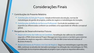 Considerações Finais
• Contribuições do Presente Relatório
• Contribuições da Solução Proposta: Estado embrionário da solução, normas de
metodologias de gestão de projetos, análise de negócio e metodologias de inovação;
• Contribuições da Reflexão do Percurso Profissional: Currículo do candidato com
experiências diferenciadas conferem ao candidato uma capacidade de reflexão conceptual
global;
• Perspetivas de Desenvolvimentos Futuros
• Desenvolvimento dasValências do Candidato: Acreditação das valências do candidato
segundo o IPMA (International Project Management Association) e também para sistemas
de análise de negócios segundo o referencial CCBA do IIBA (International Institute of
BusinessAnalysis);
• Desenvolvimento do Produto e do Caso de Negócio: Seguir as metodologias sugeridas pelo
IIBA, continuar os estudos de mercado e prosseguir na utilização das metodologias doTRIZ,
constituição duma empresa adequada ao projeto e que cumpra os requisitos elencados;
 