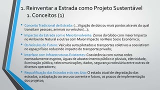 1. Reinventar a Estrada como Projeto Sustentável
1. Conceitos (1)
• ConceitoTradicional de Estrada: (...) ligação de dois ou mais pontos através do qual
transitam pessoas, animais ou veículos(...);
• Impactos da Estrada com o Meio Envolvente: Zonas do Globo com maior Impacto
no Ambiente Natural e outras com Maior Impacto no Meio Socio Económico;
• OsVeículos do Futuro:Veículos auto pilotados e transportes coletivos a coexistirem
no espaço físico reduzindo impacto do transporte privado;
• Interface com Infraestruturas Existentes: Coexistência com outras redes
nomeadamente esgotos, águas de abastecimento público e pluviais, eletricidade,
iluminação pública, telecomunicações, dados, segurança rodoviária entre outras de
diversos operadores;
• Requalificação das Estradas e do seu Uso: O estado atual de degradação das
estradas, a adaptação ao seu uso corrente e futuro, os prazos de implementação
dos projetos;
 