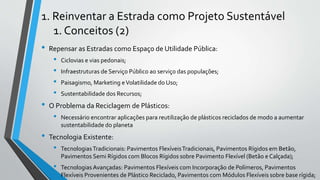 1. Reinventar a Estrada como Projeto Sustentável
1. Conceitos (2)
• Repensar as Estradas como Espaço de Utilidade Pública:
• Ciclovias e vias pedonais;
• Infraestruturas de Serviço Público ao serviço das populações;
• Paisagismo, Marketing eVolatilidade do Uso;
• Sustentabilidade dos Recursos;
• O Problema da Reciclagem de Plásticos:
• Necessário encontrar aplicações para reutilização de plásticos reciclados de modo a aumentar
sustentabilidade do planeta
• Tecnologia Existente:
• TecnologiasTradicionais: Pavimentos FlexíveisTradicionais, Pavimentos Rígidos em Betão,
Pavimentos Semi Rígidos com Blocos Rígidos sobre Pavimento Flexível (Betão e Calçada);
• Tecnologias Avançadas: Pavimentos Flexíveis com Incorporação de Polímeros, Pavimentos
Flexíveis Provenientes de Plástico Reciclado, Pavimentos com Módulos Flexíveis sobre base rígida;
 