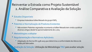 Reinventar a Estrada como Projeto Sustentável
2. Análise Comparativa e Avaliação da Solução
• Estudos Disponíveis
• Empresa holandesaVolkerWessels do grupo KWS;
• Patentes e Normalização de Produtos Existentes
• Não existem Patentes registadas no entanto aVolkerWessels tem vindo a publicar
diversos artigos desde há aproximadamente de 1 ano;
• Metodologias a adoptar
• Regulamentação e Normativos Aplicáveis:
• Adaptação da Norma EN 1338:2003 que determina a conformidade dos blocos de
betão pré fabricados
• Avaliação da Solução: Utilização da MetodologiaTRIZ para avaliar solução
 