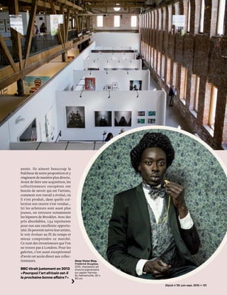 Diptyk n°29. juin-sept. 2015 >> 121
Omar Victor Diop,
Frédérick Douglass,
2015, impression jet
d’encre pigmentaire
sur papier Harman
By Hahnemuhle, 90 x
90 cm
année. Ils aiment beaucoup la
fraîcheur de notre proposition et y
réagissentdemanièreplusdirecte.
Avant de faire une acquisition, les
collectionneurs européens ont
besoin de savoir qui est l’artiste,
comment son travail a évolué, où
il s’est produit, dans quelle col-
lection son oeuvre s’est vendue…
Ici les acheteurs sont aussi plus
jeunes, on retrouve notamment
les hipsters de Brooklyn. Avec des
prix abordables, 1:54 représente
pour eux une excellente opportu-
nité.Ilspeuventsuivreleurartiste,
le voir évoluer au fil du temps et
mieux comprendre ce marché.
Ce sont des investisseurs que l’on
ne trouve pas à Londres. Pour les
galeries, c’est aussi exceptionnel
d’avoir cet accès direct aux collec-
tionneurs.
BBC titrait justement en 2013
« Pourquoi l’art africain est-il
la prochaine bonne affaire ? »
 