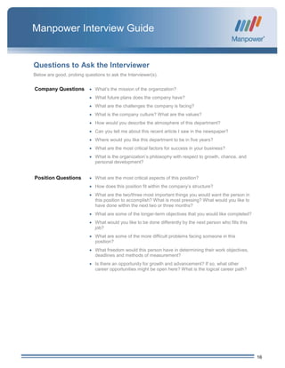 16
Manpower Interview Guide
Questions to Ask the Interviewer
Below are good, probing questions to ask the Interviewer(s).
Company Questions  What’s the mission of the organization?
 What future plans does the company have?
 What are the challenges the company is facing?
 What is the company culture? What are the values?
 How would you describe the atmosphere of this department?
 Can you tell me about this recent article I saw in the newspaper?
 Where would you like this department to be in five years?
 What are the most critical factors for success in your business?
 What is the organization’s philosophy with respect to growth, chance, and
personal development?
Position Questions  What are the most critical aspects of this position?
 How does this position fit within the company’s structure?
 What are the two/three most important things you would want the person in
this position to accomplish? What is most pressing? What would you like to
have done within the next two or three months?
 What are some of the longer-term objectives that you would like completed?
 What would you like to be done differently by the next person who fills this
job?
 What are some of the more difficult problems facing someone in this
position?
 What freedom would this person have in determining their work objectives,
deadlines and methods of measurement?
 Is there an opportunity for growth and advancement? If so, what other
career opportunities might be open here? What is the logical career path?
 