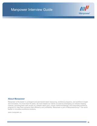 18
Manpower Interview Guide
About Manpower
Manpower is the leader in contingent and permanent talent resourcing, workforce programs, and workforce insight
and innovation. For more than 60 years, we have helped our clients succeed by leveraging our industry-leading
network, providing them with access to a deeper talent pool, unique market knowledge, and actionable workforce
programs to help them enhance their efficiency and profitability. Manpower is part of ManpowerGroup™ the world
leader in innovative workforce solutions.
www.manpower.us
 