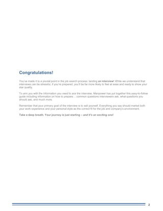 2
Manpower Interview Guide
Congratulations!
You’ve made it to a pivotal point in the job search process: landing an interview! While we understand that
interviews can be stressful, if you’re prepared, you’ll be far more likely to feel at ease and ready to show your
star quality.
To arm you with the information you need to ace the interview, Manpower has put together this easy-to-follow
guide including information on how to prepare… common questions interviewers ask, what questions you
should ask, and much more.
Remember that your primary goal of the interview is to sell yourself. Everything you say should market both
your work experience and your personal style as the correct fit for the job and company’s environment.
Take a deep breath. Your journey is just starting – and it’s an exciting one!
 