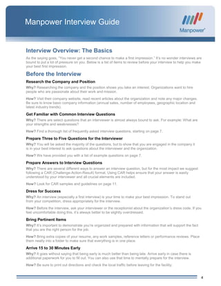 4
Manpower Interview Guide
Interview Overview: The Basics
As the saying goes, “You never get a second chance to make a first impression.” It’s no wonder interviews are
bound to put a lot of pressure on you. Below is a list of items to review before your interview to help you make
your best first impression.
Before the Interview
Research the Company and Position
Why? Researching the company and the position shows you take an interest. Organizations want to hire
people who are passionate about their work and mission.
How? Visit their company website, read recent articles about the organization and note any major changes.
Be sure to know basic company information (annual sales, number of employees, geographic location and
latest industry trends).
Get Familiar with Common Interview Questions
Why? There are select questions that an interviewer is almost always bound to ask. For example: What are
your strengths and weaknesses?
How? Find a thorough list of frequently asked interview questions, starting on page 7.
Prepare Three to Five Questions for the Interviewer
Why? You will be asked the majority of the questions, but to show that you are engaged in the company it
is in your best interest to ask questions about the interviewer and the organization.
How? We have provided you with a list of example questions on page 7.
Prepare Answers to Interview Questions
Why? There are several different ways to answer an interview question, but for the most impact we suggest
following a CAR (Challenge-Action-Result) format. Using CAR helps ensure that your answer is easily
understood by your interviewer and all crucial elements are included.
How? Look for CAR samples and guidelines on page 11.
Dress for Success
Why? An interview (especially a first interview) is your time to make your best impression. To stand out
from your competition, dress appropriately for the interview.
How? Before the interview, ask your interviewer or the receptionist about the organization’s dress code. If you
feel uncomfortable doing this, it’s always better to be slightly overdressed.
Bring Pertinent Items
Why? It’s important to demonstrate you’re organized and prepared with information that will support the fact
that you are the right person for the job.
How? Bring extra copies of your resume, any work samples, reference letters or performance reviews. Place
them neatly into a folder to make sure that everything is in one place.
Arrive 15 to 30 Minutes Early
Why? It goes without saying that being early is much better than being late. Arrive early in case there is
additional paperwork for you to fill out. You can also use that time to mentally prepare for the interview.
How? Be sure to print out directions and check the local traffic before leaving for the facility.
 