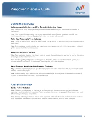 5
Manpower Interview Guide
During the Interview
Make Appropriate Gestures and Eye Contact with the Interviewer
Why: Your posture, body language and eye contact can say a lot about your confidence and interest in
the position.
How: If you have difficulties making eye contact, especially in uncomfortable situations, practice your
interview questions in a mirror and purposefully make eye contact with yourself.
Tailor Your Answers to Your Audience
Why: Using “technical” terms specific to your position can be difficult for a Human Resources representative to
understand.
How: Showcase your work knowledge and experience when speaking is with the hiring manager ,, but don’t
get too technical with Human Resources.
Keep Your Responses Relative
Why: Talking about a situation that doesn’t relate to work or the position you’re applying for can be distracting
for both yourself and the Interviewer.
How: Talk thoughtfully and practice your responses. If needed, take a couple of seconds to gather your
thoughts after each question. An Interviewer will appreciate your clear response.
Avoid Speaking Negatively about Previous Employers
Why: Criticizing a past employer can give the wrong impression to the Interviewer that you are negative and
possibly a difficult employee.
How: When speaking about a situation at your previous employer, spin negative situations into positives by
focusing on your actions that made a positive difference.
After the Interview
Send a Follow-Up Letter
Why: Thanking the interviewer for the time he or she spent with you demonstrates you’re considerate,
respectful – and interested in the position. Follow-up letters always go a long way with Interviewers and could
differentiate you from your competition.
How: Sending a thank you note via mail or email is positive either way. Evaluate whether an email would be
more appropriate than a letter, and vice versa. Be sure to send it within 24 hours of the interview.
 