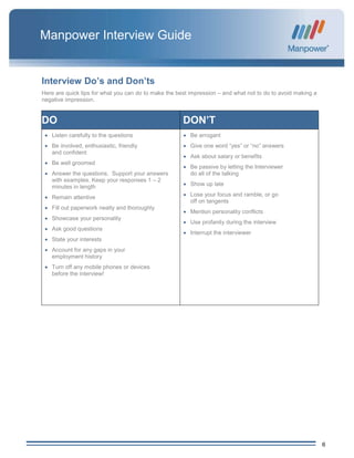 6
Manpower Interview Guide
Interview Do’s and Don’ts
Here are quick tips for what you can do to make the best impression – and what not to do to avoid making a
negative impression.
DO DON’T
 Listen carefully to the questions
 Be involved, enthusiastic, friendly
and confident
 Be well groomed
 Answer the questions. Support your answers
with examples. Keep your responses 1 – 2
minutes in length
 Remain attentive
 Fill out paperwork neatly and thoroughly
 Showcase your personality
 Ask good questions
 State your interests
 Account for any gaps in your
employment history
 Turn off any mobile phones or devices
before the interview!
 Be arrogant
 Give one word “yes” or “no” answers
 Ask about salary or benefits
 Be passive by letting the Interviewer
do all of the talking
 Show up late
 Lose your focus and ramble, or go
off on tangents
 Mention personality conflicts
 Use profanity during the interview
 Interrupt the interviewer
 